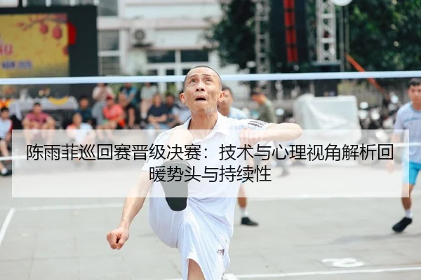 陈雨菲巡回赛晋级决赛：技术与心理视角解析回暖势头与持续性