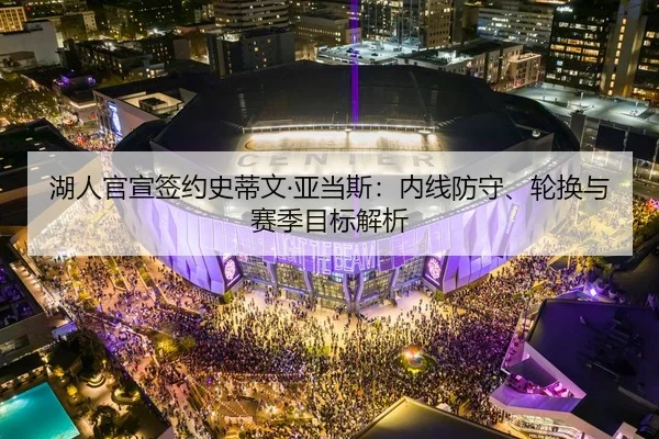 湖人官宣签约史蒂文·亚当斯：内线防守、轮换与赛季目标解析