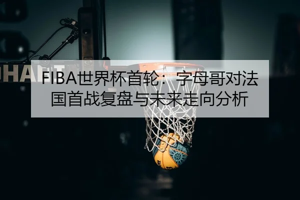 FIBA世界杯首轮：字母哥对法国首战复盘与未来走向分析