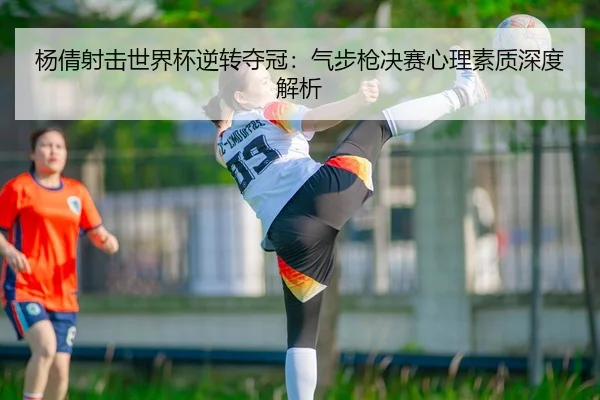 杨倩射击世界杯逆转夺冠：气步枪决赛心理素质深度解析